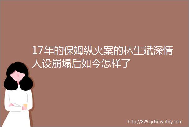 17年的保姆纵火案的林生斌深情人设崩塌后如今怎样了