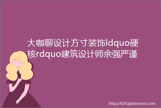 大咖聊设计方寸装饰ldquo硬核rdquo建筑设计师余强严谨细致精益求精