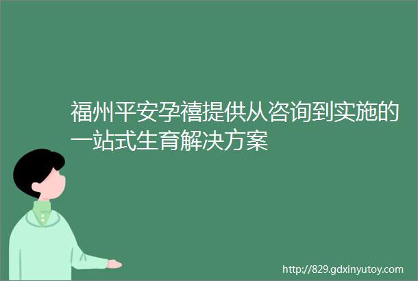 福州平安孕禧提供从咨询到实施的一站式生育解决方案