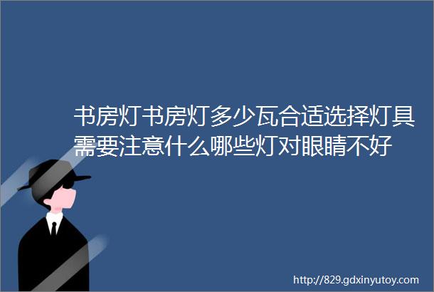 书房灯书房灯多少瓦合适选择灯具需要注意什么哪些灯对眼睛不好