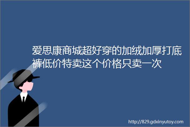 爱思康商城超好穿的加绒加厚打底裤低价特卖这个价格只卖一次