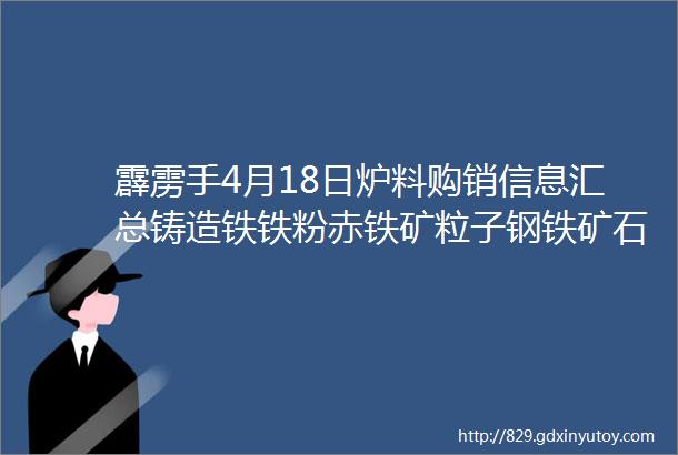 霹雳手4月18日炉料购销信息汇总铸造铁铁粉赤铁矿粒子钢铁矿石