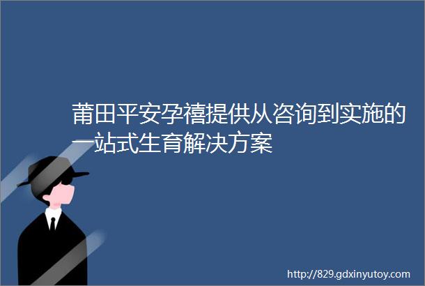 莆田平安孕禧提供从咨询到实施的一站式生育解决方案