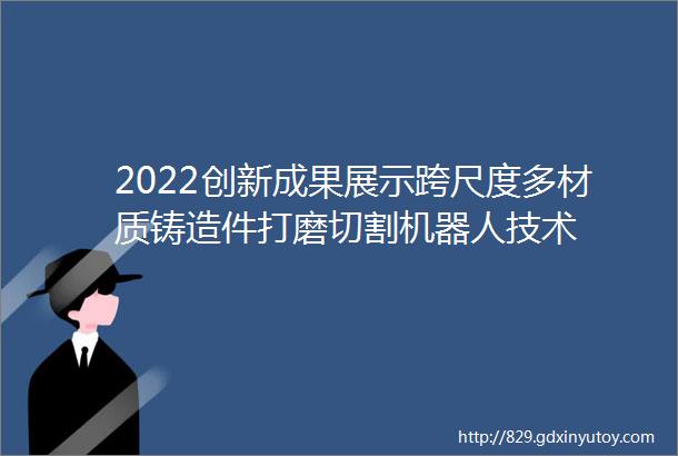 2022创新成果展示跨尺度多材质铸造件打磨切割机器人技术