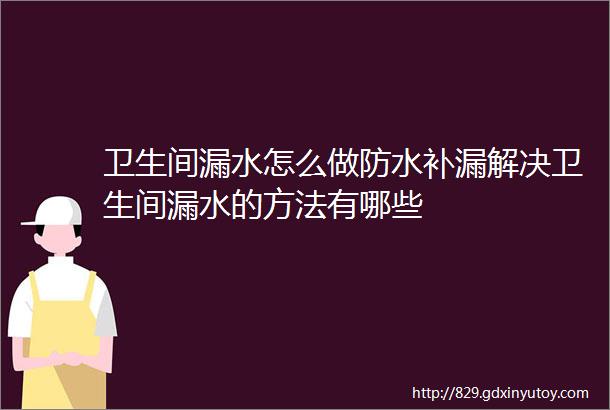 卫生间漏水怎么做防水补漏解决卫生间漏水的方法有哪些