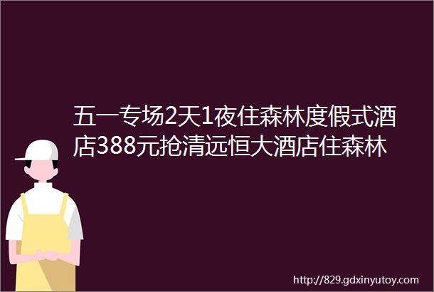 五一专场2天1夜住森林度假式酒店388元抢清远恒大酒店住森林景观高级房萌宠乐园萌兔投喂