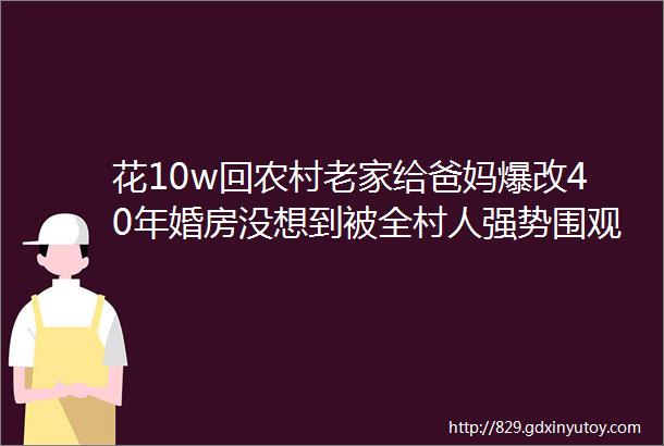 花10w回农村老家给爸妈爆改40年婚房没想到被全村人强势围观给我家也装一个呗