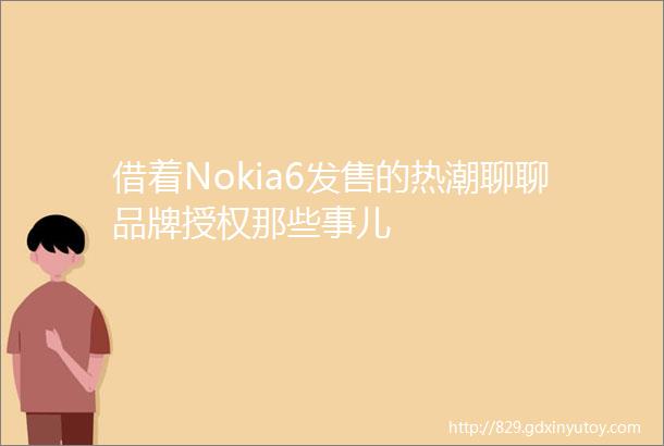 借着Nokia6发售的热潮聊聊品牌授权那些事儿