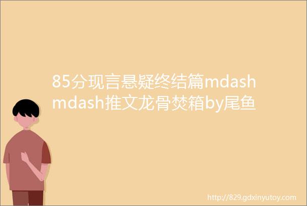 85分现言悬疑终结篇mdashmdash推文龙骨焚箱by尾鱼