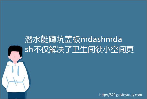 潜水艇蹲坑盖板mdashmdash不仅解决了卫生间狭小空间更是杜绝安全隐患的神器