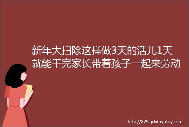 新年大扫除这样做3天的活儿1天就能干完家长带着孩子一起来劳动