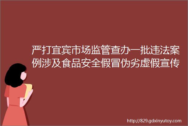 严打宜宾市场监管查办一批违法案例涉及食品安全假冒伪劣虚假宣传