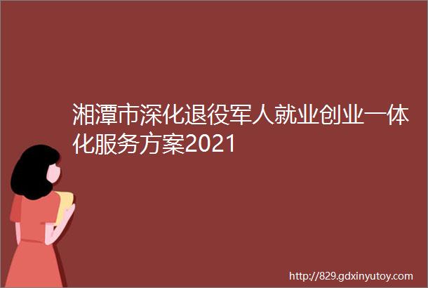 湘潭市深化退役军人就业创业一体化服务方案2021