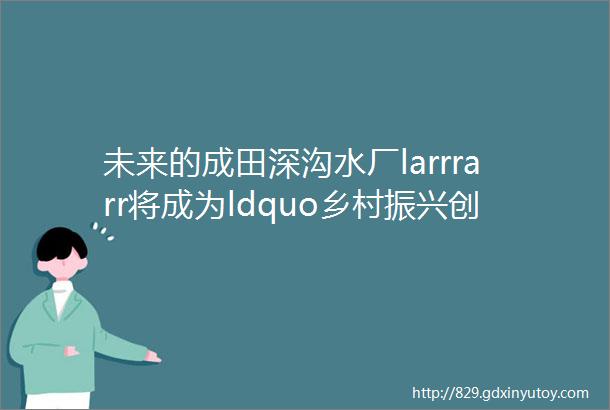 未来的成田深沟水厂larrrarr将成为ldquo乡村振兴创业园rdquo