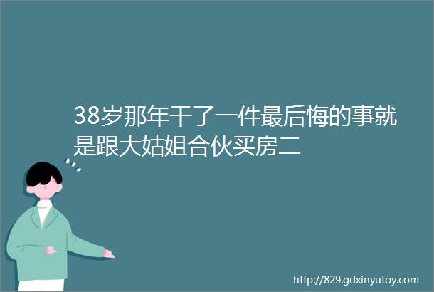 38岁那年干了一件最后悔的事就是跟大姑姐合伙买房二